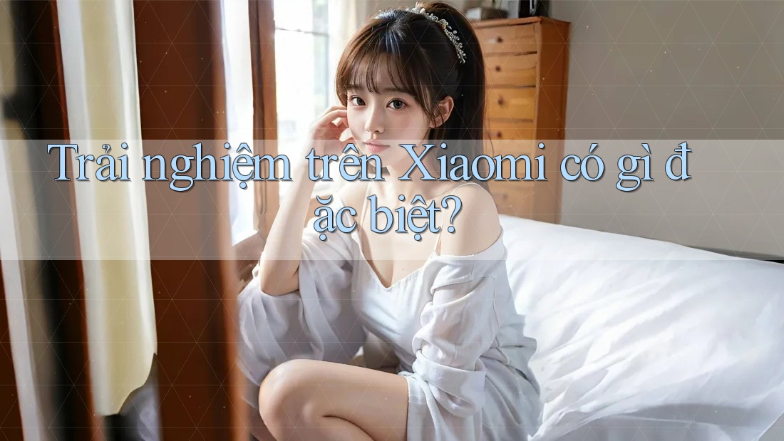 Trải nghiệm trên Xiaomi có gì đặc biệt?