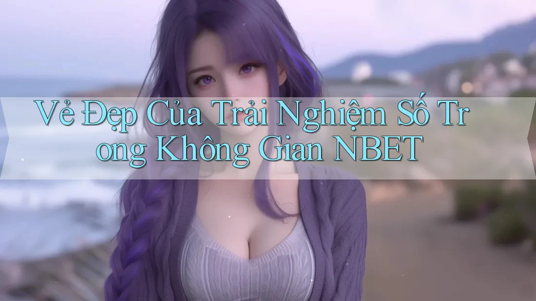 Vẻ Đẹp Của Trải Nghiệm Số Trong Không Gian NBET Vẻ Đẹp Của Trải Nghiệm Số Trong Không Gian NBET