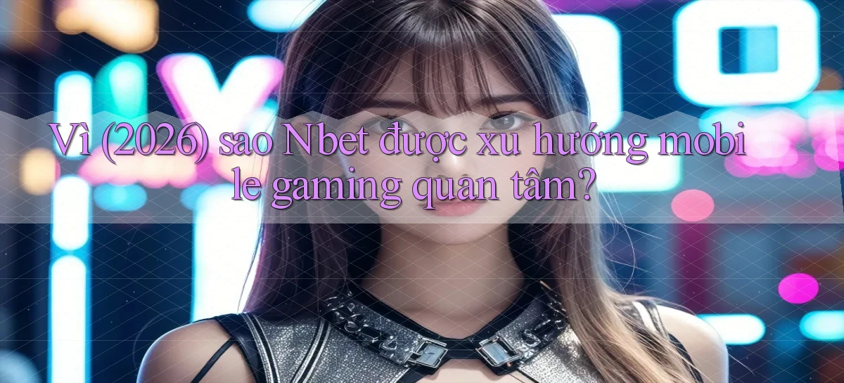 Vì (2026) sao Nbet được xu hướng mobile gaming quan tâm