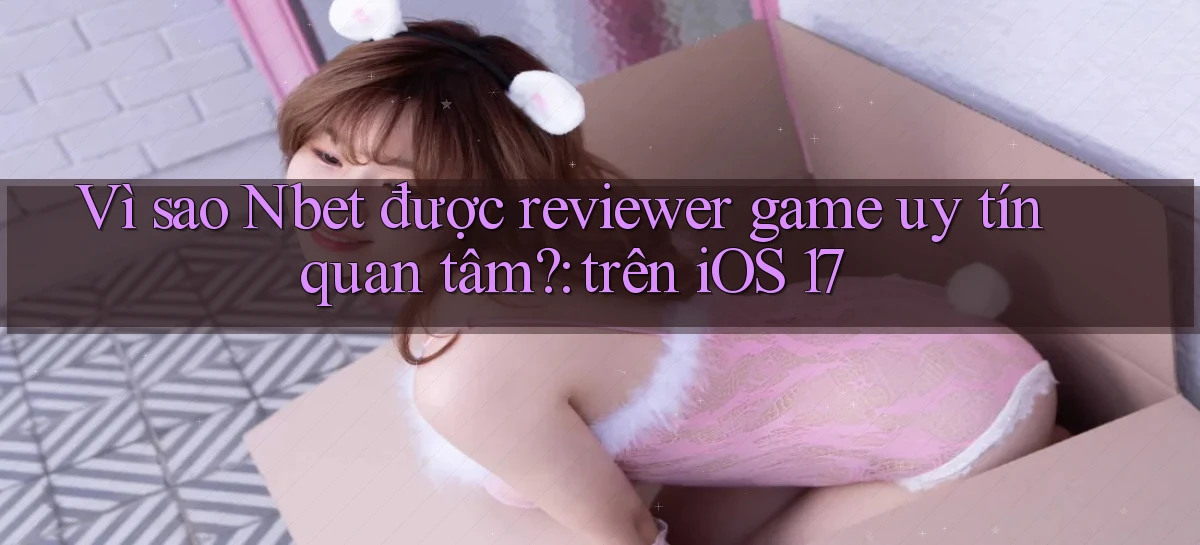 Vì sao Nbet được reviewer game uy tín quan tâm trên iOS 17
