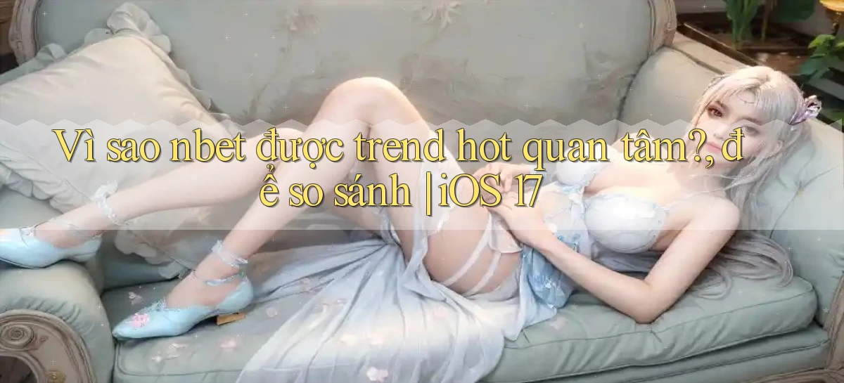 Vì sao nbet được trend hot quan tâm, để so sánh iOS 17